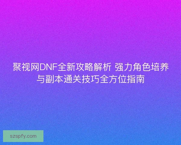 聚视网DNF全新攻略解析 强力角色培养与副本通关技巧全方位指南