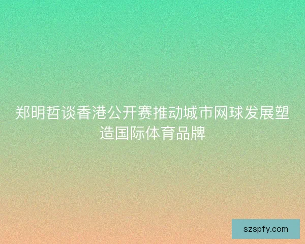 郑明哲谈香港公开赛推动城市网球发展塑造国际体育品牌