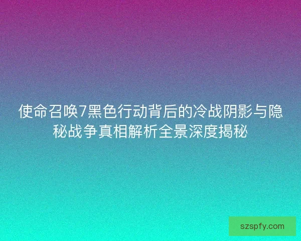 使命召唤7黑色行动背后的冷战阴影与隐秘战争真相解析全景深度揭秘