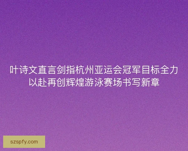 叶诗文直言剑指杭州亚运会冠军目标全力以赴再创辉煌游泳赛场书写新章